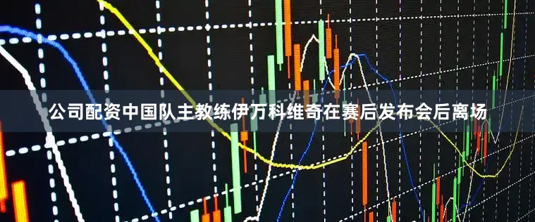 公司配资中国队主教练伊万科维奇在赛后发布会后离场