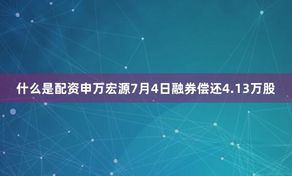 什么是配资申万宏源7月4日融券偿还4.13万股