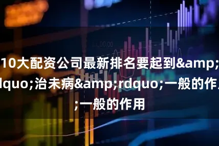 10大配资公司最新排名要起到&ldquo;治未病&rdquo;一般的作用