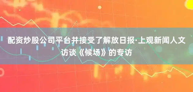 配资炒股公司平台并接受了解放日报·上观新闻人文访谈《候场》的专访